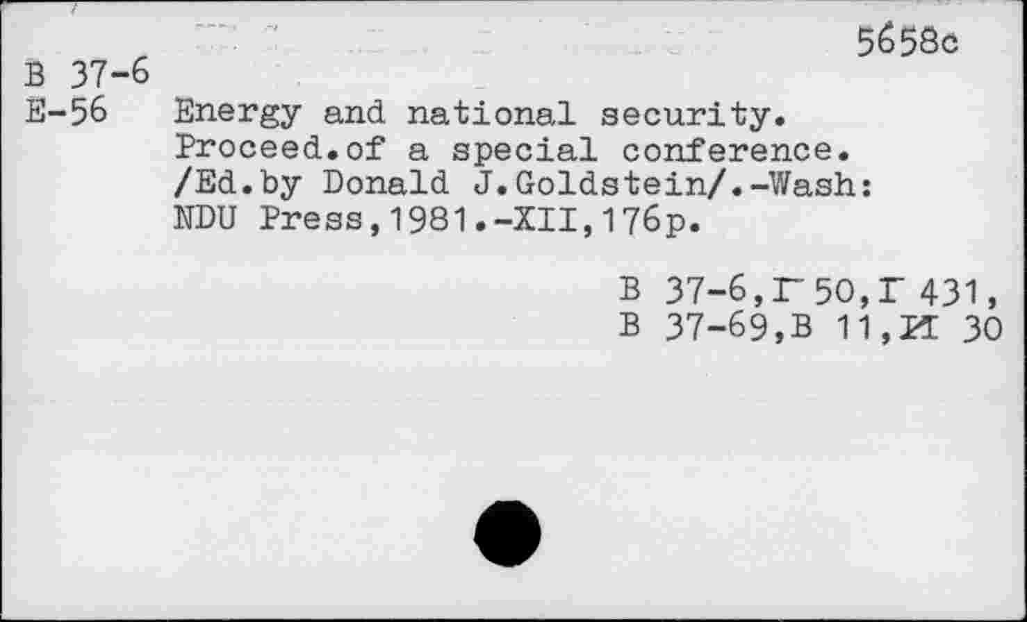 ﻿B 37-6 E-56
5658c
Energy and national security. Proceed.of a special conference. /Ed.by Donald J.Goldstein/.-Wash: NDU Press,1981.-XII,176p.
B 37-6,r50,T 431,
B 37-69,B 11,PI 30